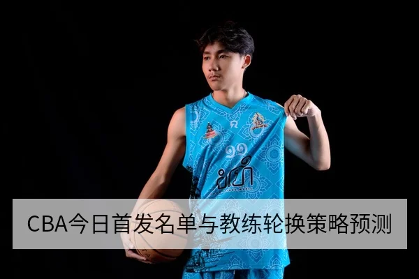 CBA今日首发名单与教练轮换策略预测