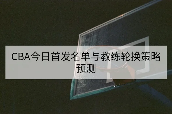 CBA今日首发名单与教练轮换策略预测